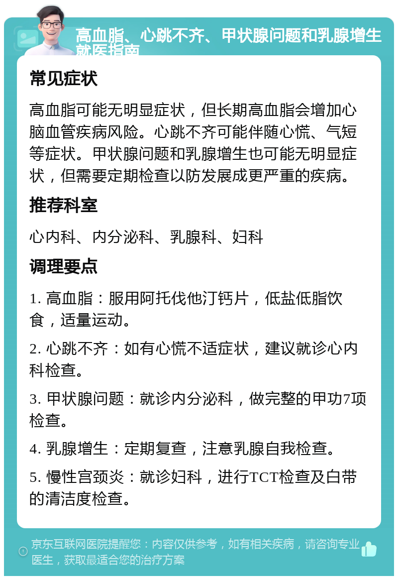 高血脂、心跳不齐、甲状腺问题和乳腺增生就医指南 常见症状 高血脂可能无明显症状，但长期高血脂会增加心脑血管疾病风险。心跳不齐可能伴随心慌、气短等症状。甲状腺问题和乳腺增生也可能无明显症状，但需要定期检查以防发展成更严重的疾病。 推荐科室 心内科、内分泌科、乳腺科、妇科 调理要点 1. 高血脂：服用阿托伐他汀钙片，低盐低脂饮食，适量运动。 2. 心跳不齐：如有心慌不适症状，建议就诊心内科检查。 3. 甲状腺问题：就诊内分泌科，做完整的甲功7项检查。 4. 乳腺增生：定期复查，注意乳腺自我检查。 5. 慢性宫颈炎：就诊妇科，进行TCT检查及白带的清洁度检查。