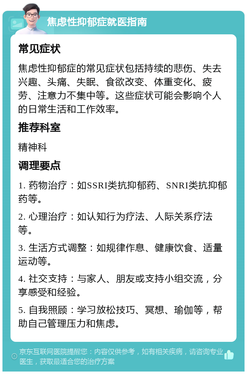 焦虑性抑郁症就医指南 常见症状 焦虑性抑郁症的常见症状包括持续的悲伤、失去兴趣、头痛、失眠、食欲改变、体重变化、疲劳、注意力不集中等。这些症状可能会影响个人的日常生活和工作效率。 推荐科室 精神科 调理要点 1. 药物治疗：如SSRI类抗抑郁药、SNRI类抗抑郁药等。 2. 心理治疗：如认知行为疗法、人际关系疗法等。 3. 生活方式调整：如规律作息、健康饮食、适量运动等。 4. 社交支持：与家人、朋友或支持小组交流，分享感受和经验。 5. 自我照顾：学习放松技巧、冥想、瑜伽等，帮助自己管理压力和焦虑。