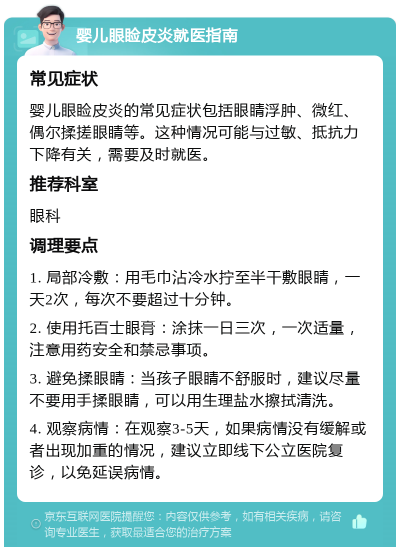 婴儿眼睑皮炎就医指南 常见症状 婴儿眼睑皮炎的常见症状包括眼睛浮肿、微红、偶尔揉搓眼睛等。这种情况可能与过敏、抵抗力下降有关，需要及时就医。 推荐科室 眼科 调理要点 1. 局部冷敷：用毛巾沾冷水拧至半干敷眼睛，一天2次，每次不要超过十分钟。 2. 使用托百士眼膏：涂抹一日三次，一次适量，注意用药安全和禁忌事项。 3. 避免揉眼睛：当孩子眼睛不舒服时，建议尽量不要用手揉眼睛，可以用生理盐水擦拭清洗。 4. 观察病情：在观察3-5天，如果病情没有缓解或者出现加重的情况，建议立即线下公立医院复诊，以免延误病情。