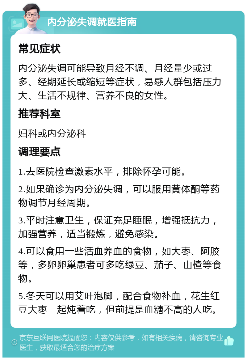 内分泌失调就医指南 常见症状 内分泌失调可能导致月经不调、月经量少或过多、经期延长或缩短等症状，易感人群包括压力大、生活不规律、营养不良的女性。 推荐科室 妇科或内分泌科 调理要点 1.去医院检查激素水平，排除怀孕可能。 2.如果确诊为内分泌失调，可以服用黄体酮等药物调节月经周期。 3.平时注意卫生，保证充足睡眠，增强抵抗力，加强营养，适当锻炼，避免感染。 4.可以食用一些活血养血的食物，如大枣、阿胶等，多卵卵巢患者可多吃绿豆、茄子、山楂等食物。 5.冬天可以用艾叶泡脚，配合食物补血，花生红豆大枣一起炖着吃，但前提是血糖不高的人吃。