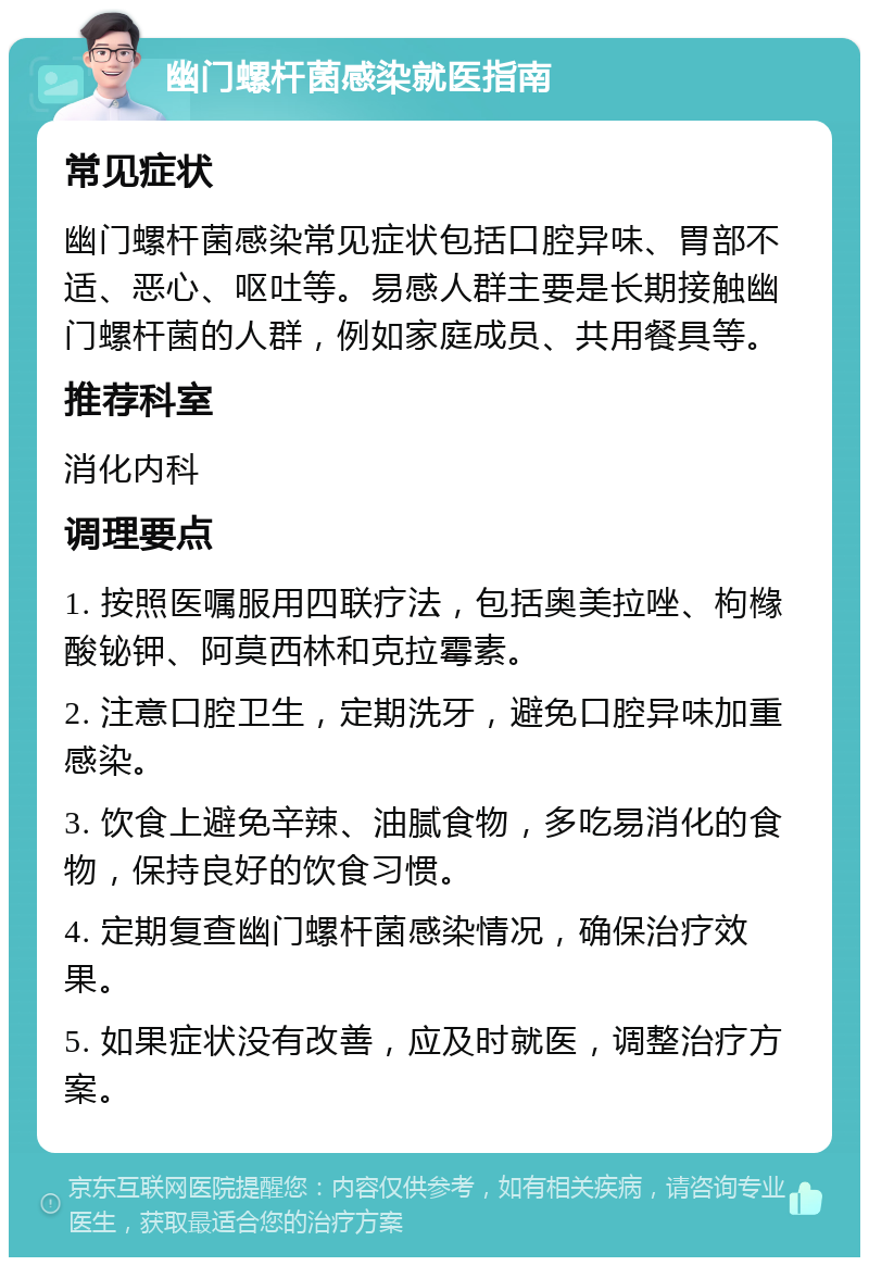 幽门螺杆菌感染就医指南 常见症状 幽门螺杆菌感染常见症状包括口腔异味、胃部不适、恶心、呕吐等。易感人群主要是长期接触幽门螺杆菌的人群，例如家庭成员、共用餐具等。 推荐科室 消化内科 调理要点 1. 按照医嘱服用四联疗法，包括奥美拉唑、枸橼酸铋钾、阿莫西林和克拉霉素。 2. 注意口腔卫生，定期洗牙，避免口腔异味加重感染。 3. 饮食上避免辛辣、油腻食物，多吃易消化的食物，保持良好的饮食习惯。 4. 定期复查幽门螺杆菌感染情况，确保治疗效果。 5. 如果症状没有改善，应及时就医，调整治疗方案。