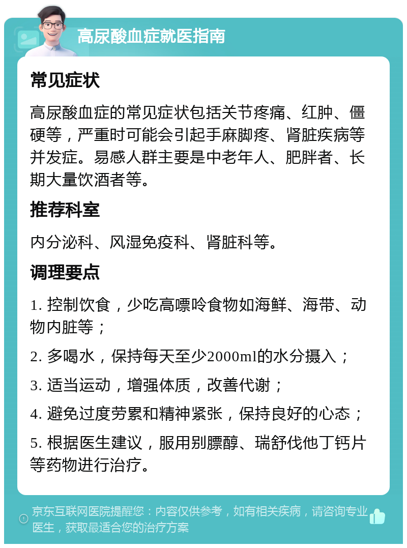 高尿酸血症就医指南 常见症状 高尿酸血症的常见症状包括关节疼痛、红肿、僵硬等，严重时可能会引起手麻脚疼、肾脏疾病等并发症。易感人群主要是中老年人、肥胖者、长期大量饮酒者等。 推荐科室 内分泌科、风湿免疫科、肾脏科等。 调理要点 1. 控制饮食，少吃高嘌呤食物如海鲜、海带、动物内脏等； 2. 多喝水，保持每天至少2000ml的水分摄入； 3. 适当运动，增强体质，改善代谢； 4. 避免过度劳累和精神紧张，保持良好的心态； 5. 根据医生建议，服用别膘醇、瑞舒伐他丁钙片等药物进行治疗。