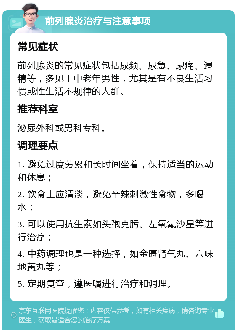 前列腺炎治疗与注意事项 常见症状 前列腺炎的常见症状包括尿频、尿急、尿痛、遗精等，多见于中老年男性，尤其是有不良生活习惯或性生活不规律的人群。 推荐科室 泌尿外科或男科专科。 调理要点 1. 避免过度劳累和长时间坐着，保持适当的运动和休息； 2. 饮食上应清淡，避免辛辣刺激性食物，多喝水； 3. 可以使用抗生素如头孢克肟、左氧氟沙星等进行治疗； 4. 中药调理也是一种选择，如金匮肾气丸、六味地黄丸等； 5. 定期复查，遵医嘱进行治疗和调理。