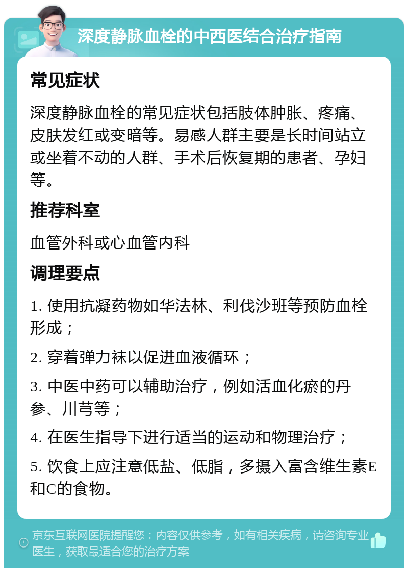 深度静脉血栓的中西医结合治疗指南 常见症状 深度静脉血栓的常见症状包括肢体肿胀、疼痛、皮肤发红或变暗等。易感人群主要是长时间站立或坐着不动的人群、手术后恢复期的患者、孕妇等。 推荐科室 血管外科或心血管内科 调理要点 1. 使用抗凝药物如华法林、利伐沙班等预防血栓形成； 2. 穿着弹力袜以促进血液循环； 3. 中医中药可以辅助治疗，例如活血化瘀的丹参、川芎等； 4. 在医生指导下进行适当的运动和物理治疗； 5. 饮食上应注意低盐、低脂，多摄入富含维生素E和C的食物。