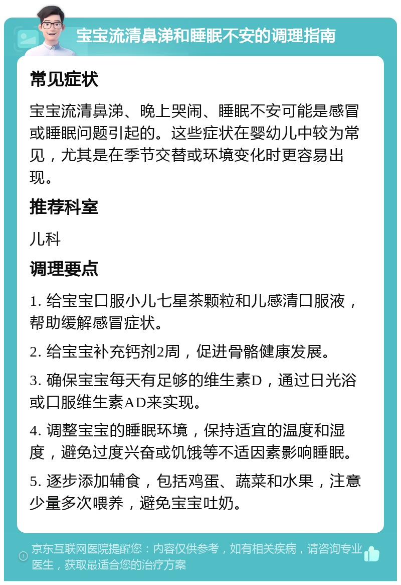 宝宝流清鼻涕和睡眠不安的调理指南 常见症状 宝宝流清鼻涕、晚上哭闹、睡眠不安可能是感冒或睡眠问题引起的。这些症状在婴幼儿中较为常见，尤其是在季节交替或环境变化时更容易出现。 推荐科室 儿科 调理要点 1. 给宝宝口服小儿七星茶颗粒和儿感清口服液，帮助缓解感冒症状。 2. 给宝宝补充钙剂2周，促进骨骼健康发展。 3. 确保宝宝每天有足够的维生素D，通过日光浴或口服维生素AD来实现。 4. 调整宝宝的睡眠环境，保持适宜的温度和湿度，避免过度兴奋或饥饿等不适因素影响睡眠。 5. 逐步添加辅食，包括鸡蛋、蔬菜和水果，注意少量多次喂养，避免宝宝吐奶。