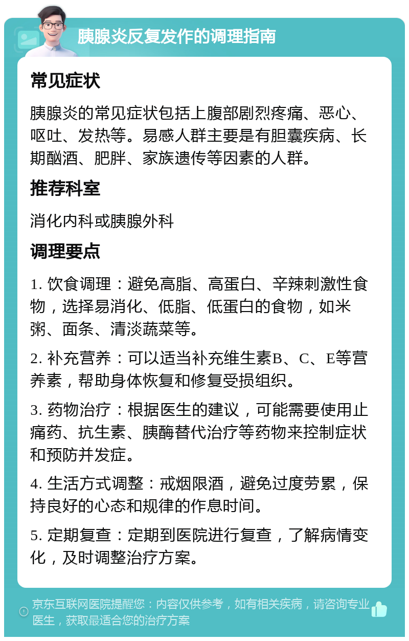 胰腺炎反复发作的调理指南 常见症状 胰腺炎的常见症状包括上腹部剧烈疼痛、恶心、呕吐、发热等。易感人群主要是有胆囊疾病、长期酗酒、肥胖、家族遗传等因素的人群。 推荐科室 消化内科或胰腺外科 调理要点 1. 饮食调理：避免高脂、高蛋白、辛辣刺激性食物，选择易消化、低脂、低蛋白的食物，如米粥、面条、清淡蔬菜等。 2. 补充营养：可以适当补充维生素B、C、E等营养素，帮助身体恢复和修复受损组织。 3. 药物治疗：根据医生的建议，可能需要使用止痛药、抗生素、胰酶替代治疗等药物来控制症状和预防并发症。 4. 生活方式调整：戒烟限酒，避免过度劳累，保持良好的心态和规律的作息时间。 5. 定期复查：定期到医院进行复查，了解病情变化，及时调整治疗方案。