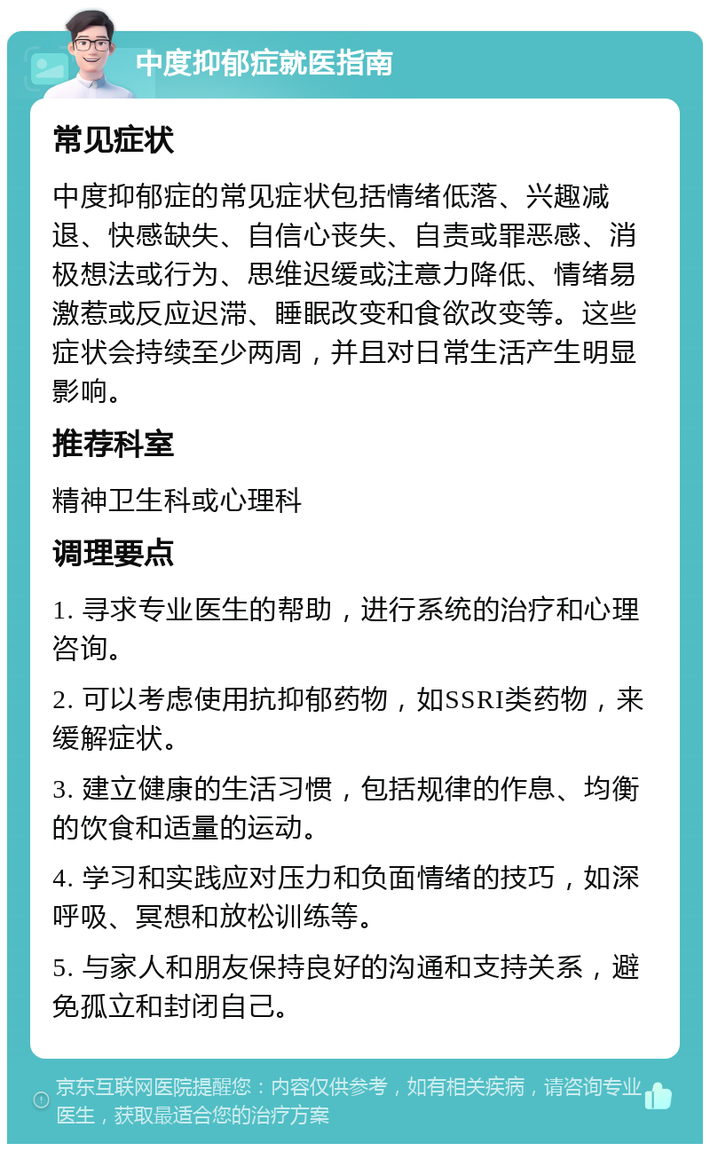 中度抑郁症就医指南 常见症状 中度抑郁症的常见症状包括情绪低落、兴趣减退、快感缺失、自信心丧失、自责或罪恶感、消极想法或行为、思维迟缓或注意力降低、情绪易激惹或反应迟滞、睡眠改变和食欲改变等。这些症状会持续至少两周，并且对日常生活产生明显影响。 推荐科室 精神卫生科或心理科 调理要点 1. 寻求专业医生的帮助，进行系统的治疗和心理咨询。 2. 可以考虑使用抗抑郁药物，如SSRI类药物，来缓解症状。 3. 建立健康的生活习惯，包括规律的作息、均衡的饮食和适量的运动。 4. 学习和实践应对压力和负面情绪的技巧，如深呼吸、冥想和放松训练等。 5. 与家人和朋友保持良好的沟通和支持关系，避免孤立和封闭自己。