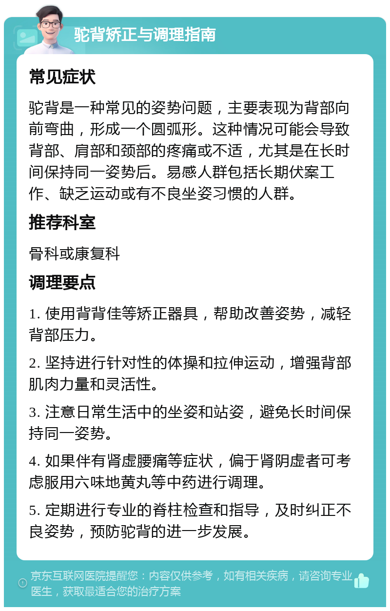 驼背矫正与调理指南 常见症状 驼背是一种常见的姿势问题，主要表现为背部向前弯曲，形成一个圆弧形。这种情况可能会导致背部、肩部和颈部的疼痛或不适，尤其是在长时间保持同一姿势后。易感人群包括长期伏案工作、缺乏运动或有不良坐姿习惯的人群。 推荐科室 骨科或康复科 调理要点 1. 使用背背佳等矫正器具，帮助改善姿势，减轻背部压力。 2. 坚持进行针对性的体操和拉伸运动，增强背部肌肉力量和灵活性。 3. 注意日常生活中的坐姿和站姿，避免长时间保持同一姿势。 4. 如果伴有肾虚腰痛等症状，偏于肾阴虚者可考虑服用六味地黄丸等中药进行调理。 5. 定期进行专业的脊柱检查和指导，及时纠正不良姿势，预防驼背的进一步发展。