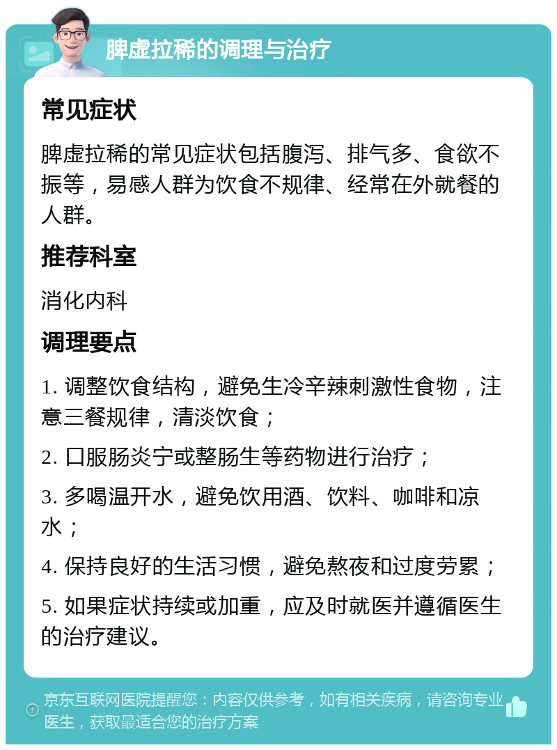 脾虚拉稀的调理与治疗 常见症状 脾虚拉稀的常见症状包括腹泻、排气多、食欲不振等，易感人群为饮食不规律、经常在外就餐的人群。 推荐科室 消化内科 调理要点 1. 调整饮食结构，避免生冷辛辣刺激性食物，注意三餐规律，清淡饮食； 2. 口服肠炎宁或整肠生等药物进行治疗； 3. 多喝温开水，避免饮用酒、饮料、咖啡和凉水； 4. 保持良好的生活习惯，避免熬夜和过度劳累； 5. 如果症状持续或加重，应及时就医并遵循医生的治疗建议。