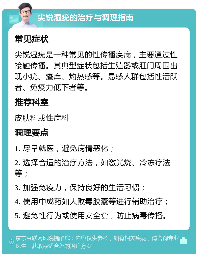 尖锐湿疣的治疗与调理指南 常见症状 尖锐湿疣是一种常见的性传播疾病，主要通过性接触传播。其典型症状包括生殖器或肛门周围出现小疣、瘙痒、灼热感等。易感人群包括性活跃者、免疫力低下者等。 推荐科室 皮肤科或性病科 调理要点 1. 尽早就医，避免病情恶化； 2. 选择合适的治疗方法，如激光烧、冷冻疗法等； 3. 加强免疫力，保持良好的生活习惯； 4. 使用中成药如大败毒胶囊等进行辅助治疗； 5. 避免性行为或使用安全套，防止病毒传播。