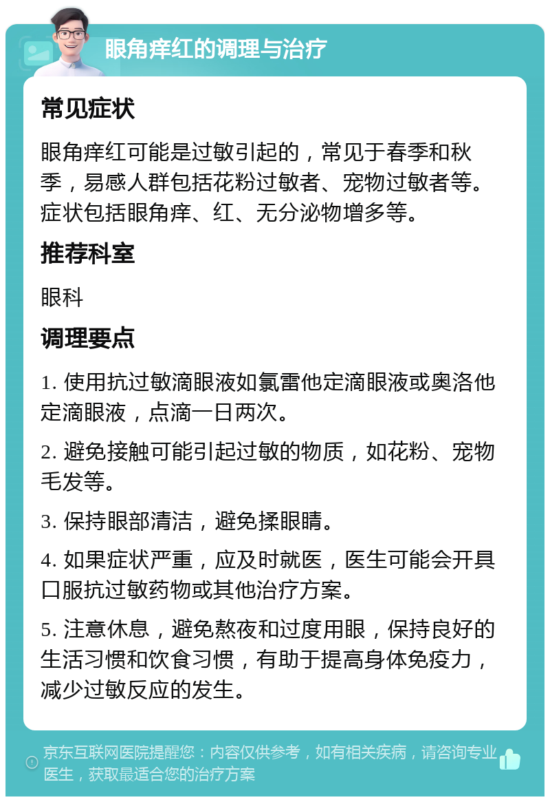 眼角痒红的调理与治疗 常见症状 眼角痒红可能是过敏引起的，常见于春季和秋季，易感人群包括花粉过敏者、宠物过敏者等。症状包括眼角痒、红、无分泌物增多等。 推荐科室 眼科 调理要点 1. 使用抗过敏滴眼液如氯雷他定滴眼液或奥洛他定滴眼液，点滴一日两次。 2. 避免接触可能引起过敏的物质，如花粉、宠物毛发等。 3. 保持眼部清洁，避免揉眼睛。 4. 如果症状严重，应及时就医，医生可能会开具口服抗过敏药物或其他治疗方案。 5. 注意休息，避免熬夜和过度用眼，保持良好的生活习惯和饮食习惯，有助于提高身体免疫力，减少过敏反应的发生。