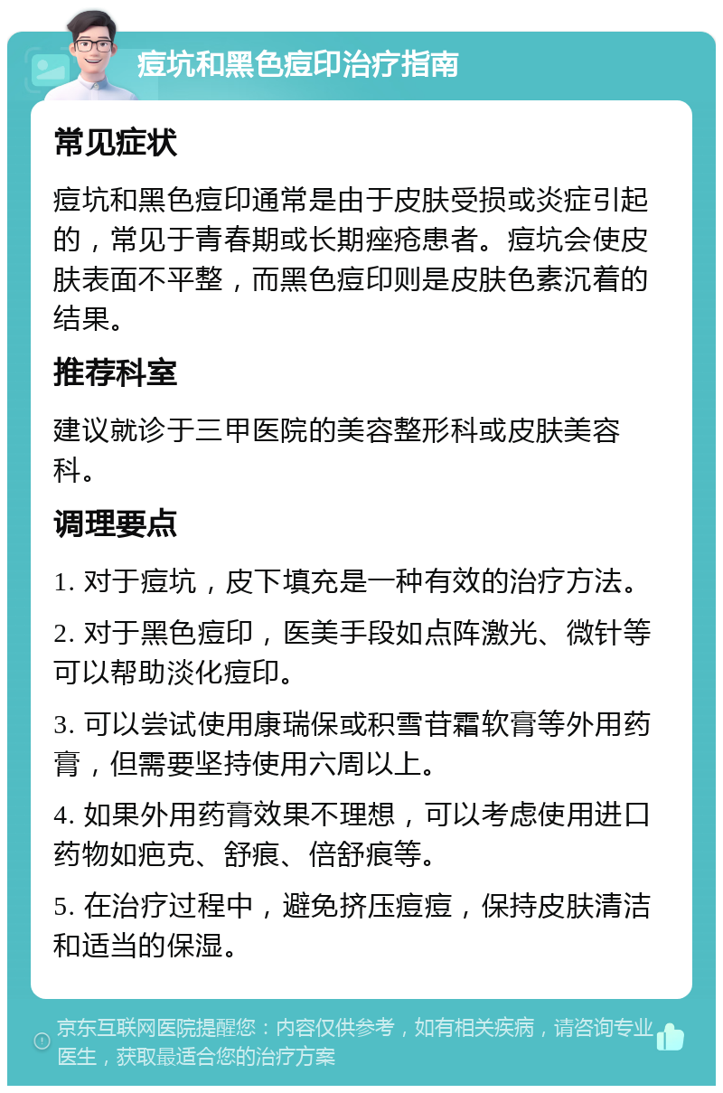 痘坑和黑色痘印治疗指南 常见症状 痘坑和黑色痘印通常是由于皮肤受损或炎症引起的，常见于青春期或长期痤疮患者。痘坑会使皮肤表面不平整，而黑色痘印则是皮肤色素沉着的结果。 推荐科室 建议就诊于三甲医院的美容整形科或皮肤美容科。 调理要点 1. 对于痘坑，皮下填充是一种有效的治疗方法。 2. 对于黑色痘印，医美手段如点阵激光、微针等可以帮助淡化痘印。 3. 可以尝试使用康瑞保或积雪苷霜软膏等外用药膏，但需要坚持使用六周以上。 4. 如果外用药膏效果不理想，可以考虑使用进口药物如疤克、舒痕、倍舒痕等。 5. 在治疗过程中，避免挤压痘痘，保持皮肤清洁和适当的保湿。