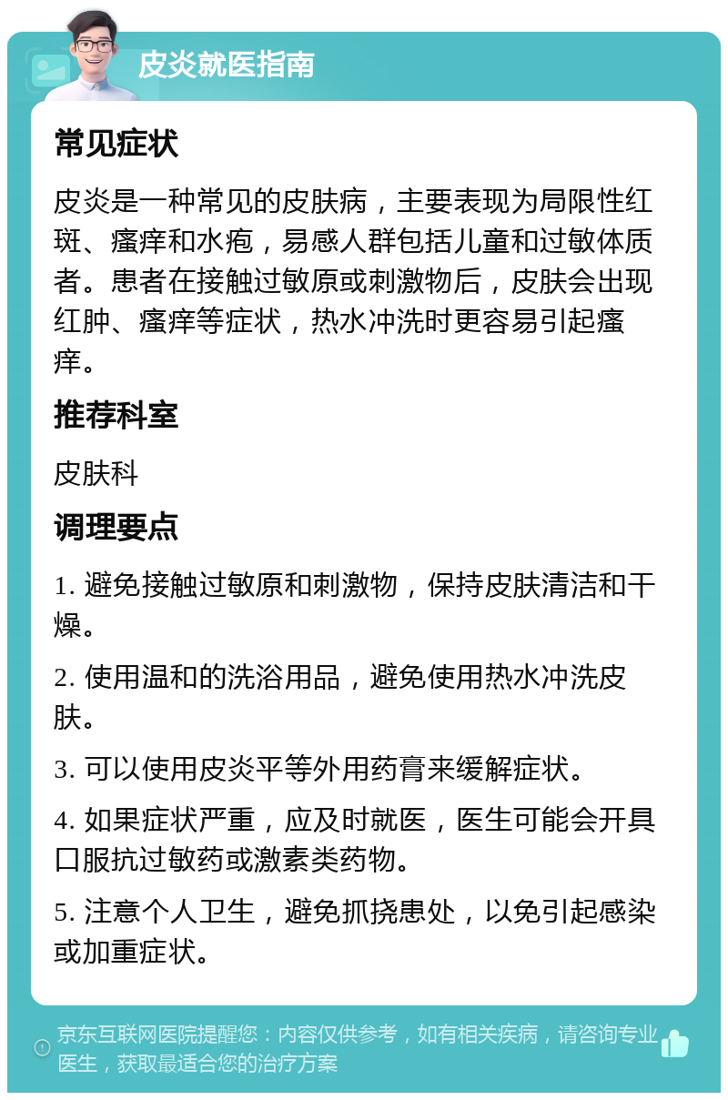 皮炎就医指南 常见症状 皮炎是一种常见的皮肤病，主要表现为局限性红斑、瘙痒和水疱，易感人群包括儿童和过敏体质者。患者在接触过敏原或刺激物后，皮肤会出现红肿、瘙痒等症状，热水冲洗时更容易引起瘙痒。 推荐科室 皮肤科 调理要点 1. 避免接触过敏原和刺激物，保持皮肤清洁和干燥。 2. 使用温和的洗浴用品，避免使用热水冲洗皮肤。 3. 可以使用皮炎平等外用药膏来缓解症状。 4. 如果症状严重，应及时就医，医生可能会开具口服抗过敏药或激素类药物。 5. 注意个人卫生，避免抓挠患处，以免引起感染或加重症状。