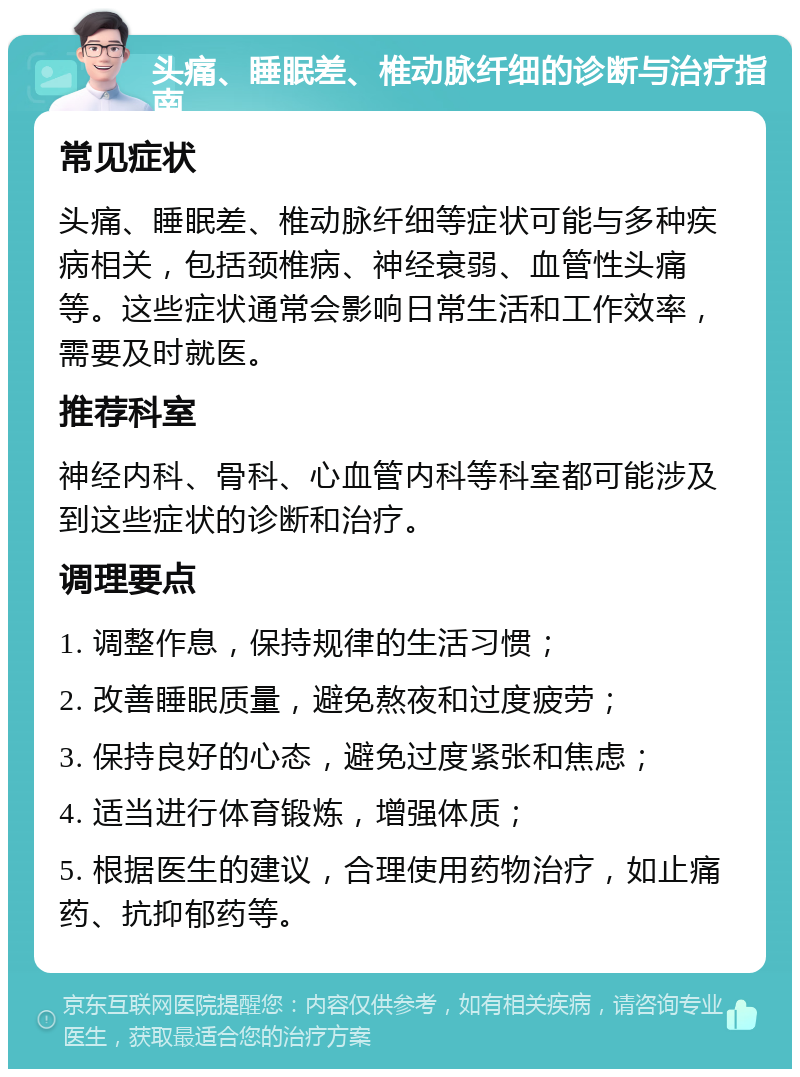 头痛、睡眠差、椎动脉纤细的诊断与治疗指南 常见症状 头痛、睡眠差、椎动脉纤细等症状可能与多种疾病相关，包括颈椎病、神经衰弱、血管性头痛等。这些症状通常会影响日常生活和工作效率，需要及时就医。 推荐科室 神经内科、骨科、心血管内科等科室都可能涉及到这些症状的诊断和治疗。 调理要点 1. 调整作息，保持规律的生活习惯； 2. 改善睡眠质量，避免熬夜和过度疲劳； 3. 保持良好的心态，避免过度紧张和焦虑； 4. 适当进行体育锻炼，增强体质； 5. 根据医生的建议，合理使用药物治疗，如止痛药、抗抑郁药等。