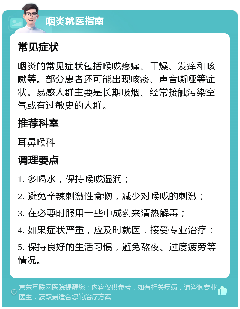 咽炎就医指南 常见症状 咽炎的常见症状包括喉咙疼痛、干燥、发痒和咳嗽等。部分患者还可能出现咳痰、声音嘶哑等症状。易感人群主要是长期吸烟、经常接触污染空气或有过敏史的人群。 推荐科室 耳鼻喉科 调理要点 1. 多喝水，保持喉咙湿润； 2. 避免辛辣刺激性食物，减少对喉咙的刺激； 3. 在必要时服用一些中成药来清热解毒； 4. 如果症状严重，应及时就医，接受专业治疗； 5. 保持良好的生活习惯，避免熬夜、过度疲劳等情况。