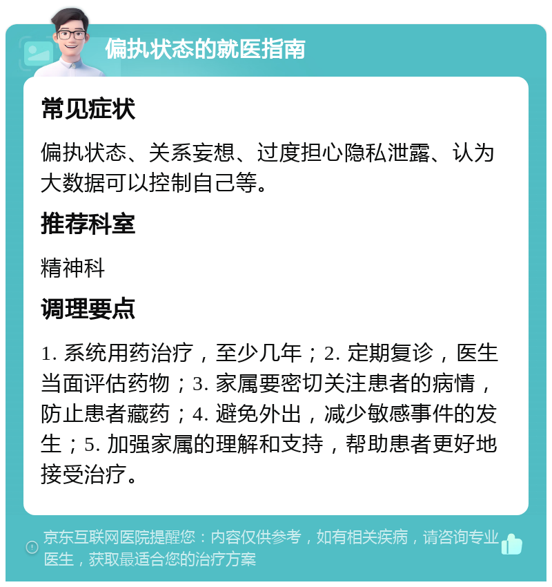 偏执状态的就医指南 常见症状 偏执状态、关系妄想、过度担心隐私泄露、认为大数据可以控制自己等。 推荐科室 精神科 调理要点 1. 系统用药治疗，至少几年；2. 定期复诊，医生当面评估药物；3. 家属要密切关注患者的病情，防止患者藏药；4. 避免外出，减少敏感事件的发生；5. 加强家属的理解和支持，帮助患者更好地接受治疗。