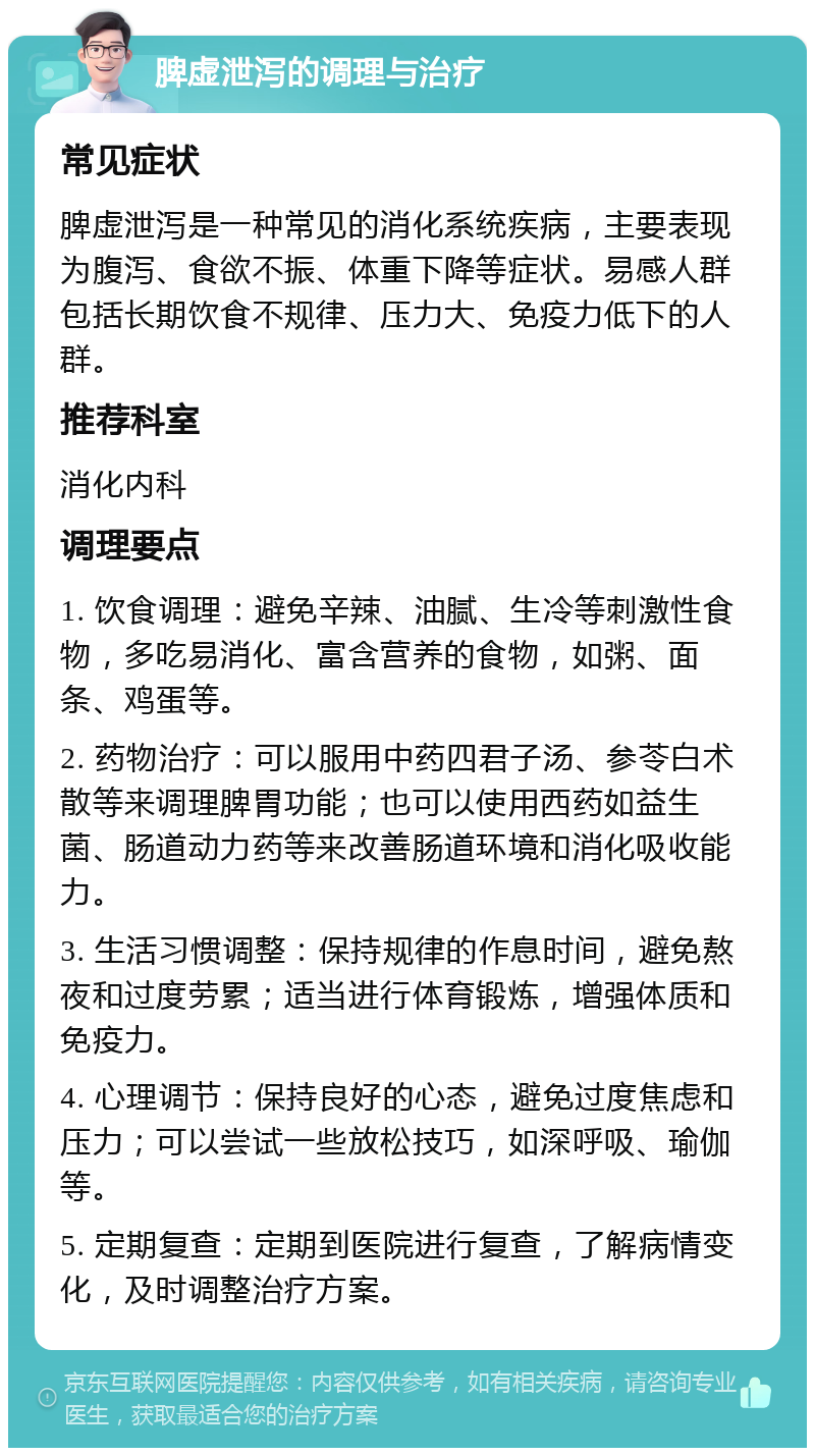 脾虚泄泻的调理与治疗 常见症状 脾虚泄泻是一种常见的消化系统疾病，主要表现为腹泻、食欲不振、体重下降等症状。易感人群包括长期饮食不规律、压力大、免疫力低下的人群。 推荐科室 消化内科 调理要点 1. 饮食调理：避免辛辣、油腻、生冷等刺激性食物，多吃易消化、富含营养的食物，如粥、面条、鸡蛋等。 2. 药物治疗：可以服用中药四君子汤、参苓白术散等来调理脾胃功能；也可以使用西药如益生菌、肠道动力药等来改善肠道环境和消化吸收能力。 3. 生活习惯调整：保持规律的作息时间，避免熬夜和过度劳累；适当进行体育锻炼，增强体质和免疫力。 4. 心理调节：保持良好的心态，避免过度焦虑和压力；可以尝试一些放松技巧，如深呼吸、瑜伽等。 5. 定期复查：定期到医院进行复查，了解病情变化，及时调整治疗方案。