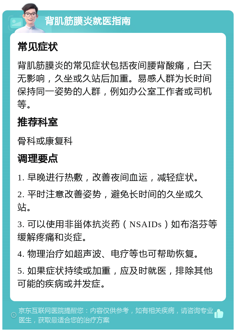 背肌筋膜炎就医指南 常见症状 背肌筋膜炎的常见症状包括夜间腰背酸痛，白天无影响，久坐或久站后加重。易感人群为长时间保持同一姿势的人群，例如办公室工作者或司机等。 推荐科室 骨科或康复科 调理要点 1. 早晚进行热敷，改善夜间血运，减轻症状。 2. 平时注意改善姿势，避免长时间的久坐或久站。 3. 可以使用非甾体抗炎药（NSAIDs）如布洛芬等缓解疼痛和炎症。 4. 物理治疗如超声波、电疗等也可帮助恢复。 5. 如果症状持续或加重，应及时就医，排除其他可能的疾病或并发症。