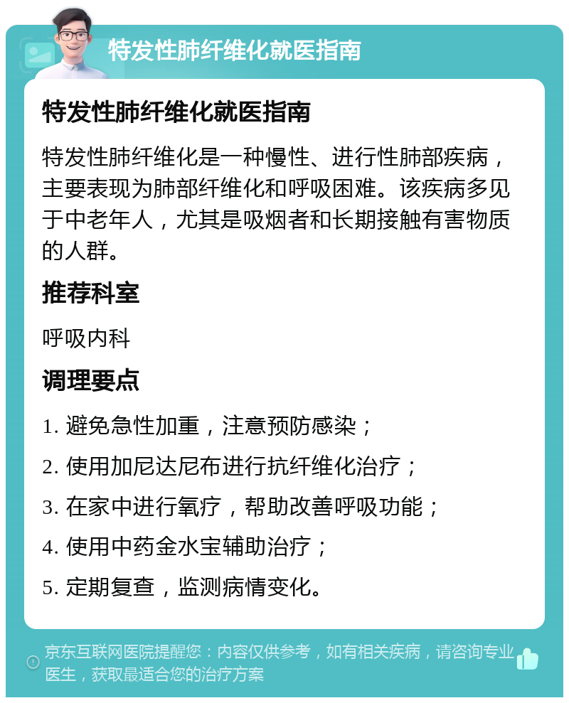 特发性肺纤维化就医指南 特发性肺纤维化就医指南 特发性肺纤维化是一种慢性、进行性肺部疾病，主要表现为肺部纤维化和呼吸困难。该疾病多见于中老年人，尤其是吸烟者和长期接触有害物质的人群。 推荐科室 呼吸内科 调理要点 1. 避免急性加重，注意预防感染； 2. 使用加尼达尼布进行抗纤维化治疗； 3. 在家中进行氧疗，帮助改善呼吸功能； 4. 使用中药金水宝辅助治疗； 5. 定期复查，监测病情变化。