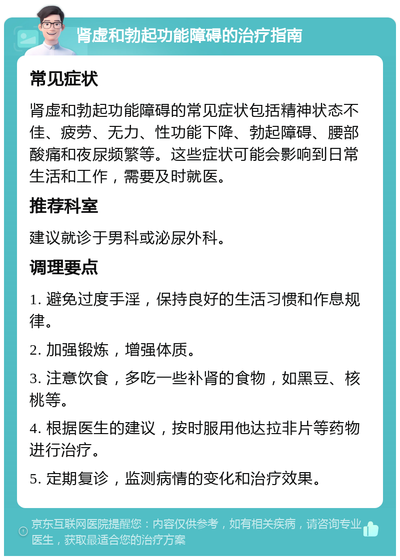 肾虚和勃起功能障碍的治疗指南 常见症状 肾虚和勃起功能障碍的常见症状包括精神状态不佳、疲劳、无力、性功能下降、勃起障碍、腰部酸痛和夜尿频繁等。这些症状可能会影响到日常生活和工作，需要及时就医。 推荐科室 建议就诊于男科或泌尿外科。 调理要点 1. 避免过度手淫，保持良好的生活习惯和作息规律。 2. 加强锻炼，增强体质。 3. 注意饮食，多吃一些补肾的食物，如黑豆、核桃等。 4. 根据医生的建议，按时服用他达拉非片等药物进行治疗。 5. 定期复诊，监测病情的变化和治疗效果。