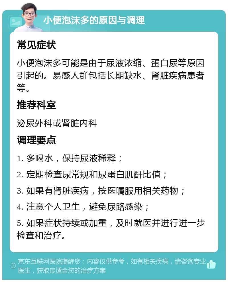 小便泡沫多的原因与调理 常见症状 小便泡沫多可能是由于尿液浓缩、蛋白尿等原因引起的。易感人群包括长期缺水、肾脏疾病患者等。 推荐科室 泌尿外科或肾脏内科 调理要点 1. 多喝水，保持尿液稀释； 2. 定期检查尿常规和尿蛋白肌酐比值； 3. 如果有肾脏疾病，按医嘱服用相关药物； 4. 注意个人卫生，避免尿路感染； 5. 如果症状持续或加重，及时就医并进行进一步检查和治疗。