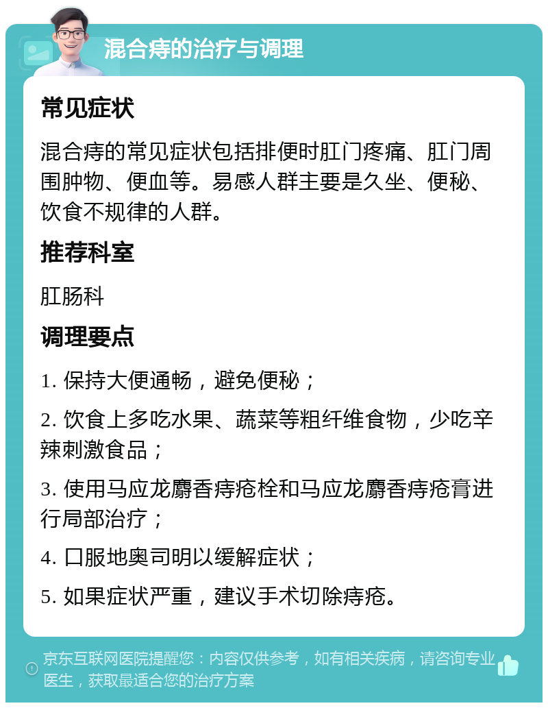 混合痔的治疗与调理 常见症状 混合痔的常见症状包括排便时肛门疼痛、肛门周围肿物、便血等。易感人群主要是久坐、便秘、饮食不规律的人群。 推荐科室 肛肠科 调理要点 1. 保持大便通畅，避免便秘； 2. 饮食上多吃水果、蔬菜等粗纤维食物，少吃辛辣刺激食品； 3. 使用马应龙麝香痔疮栓和马应龙麝香痔疮膏进行局部治疗； 4. 口服地奥司明以缓解症状； 5. 如果症状严重，建议手术切除痔疮。