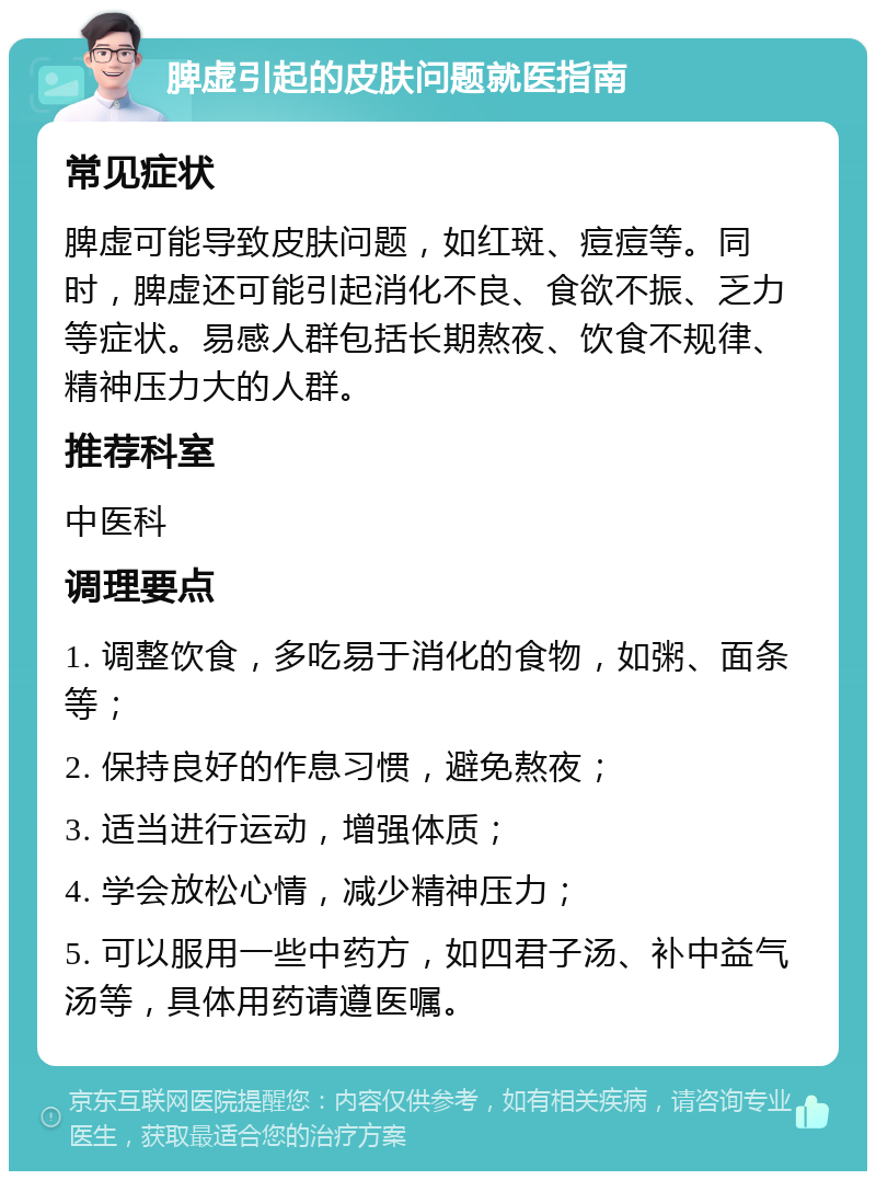 脾虚引起的皮肤问题就医指南 常见症状 脾虚可能导致皮肤问题，如红斑、痘痘等。同时，脾虚还可能引起消化不良、食欲不振、乏力等症状。易感人群包括长期熬夜、饮食不规律、精神压力大的人群。 推荐科室 中医科 调理要点 1. 调整饮食，多吃易于消化的食物，如粥、面条等； 2. 保持良好的作息习惯，避免熬夜； 3. 适当进行运动，增强体质； 4. 学会放松心情，减少精神压力； 5. 可以服用一些中药方，如四君子汤、补中益气汤等，具体用药请遵医嘱。