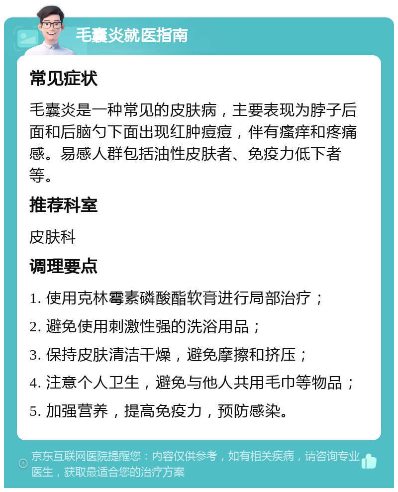 毛囊炎就医指南 常见症状 毛囊炎是一种常见的皮肤病，主要表现为脖子后面和后脑勺下面出现红肿痘痘，伴有瘙痒和疼痛感。易感人群包括油性皮肤者、免疫力低下者等。 推荐科室 皮肤科 调理要点 1. 使用克林霉素磷酸酯软膏进行局部治疗； 2. 避免使用刺激性强的洗浴用品； 3. 保持皮肤清洁干燥，避免摩擦和挤压； 4. 注意个人卫生，避免与他人共用毛巾等物品； 5. 加强营养，提高免疫力，预防感染。