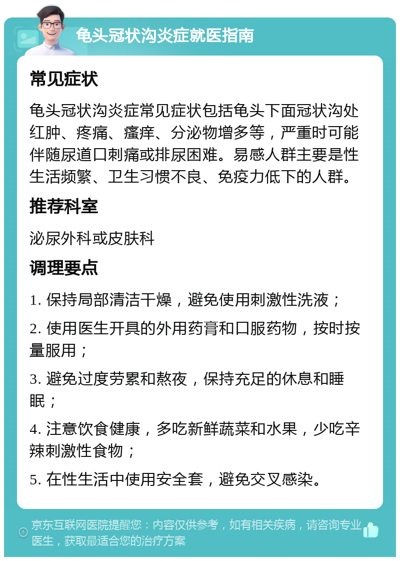 龟头冠状沟炎症就医指南 常见症状 龟头冠状沟炎症常见症状包括龟头下面冠状沟处红肿、疼痛、瘙痒、分泌物增多等，严重时可能伴随尿道口刺痛或排尿困难。易感人群主要是性生活频繁、卫生习惯不良、免疫力低下的人群。 推荐科室 泌尿外科或皮肤科 调理要点 1. 保持局部清洁干燥，避免使用刺激性洗液； 2. 使用医生开具的外用药膏和口服药物，按时按量服用； 3. 避免过度劳累和熬夜，保持充足的休息和睡眠； 4. 注意饮食健康，多吃新鲜蔬菜和水果，少吃辛辣刺激性食物； 5. 在性生活中使用安全套，避免交叉感染。