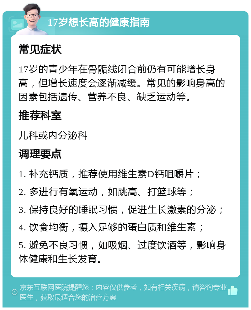 17岁想长高的健康指南 常见症状 17岁的青少年在骨骺线闭合前仍有可能增长身高，但增长速度会逐渐减缓。常见的影响身高的因素包括遗传、营养不良、缺乏运动等。 推荐科室 儿科或内分泌科 调理要点 1. 补充钙质，推荐使用维生素D钙咀嚼片； 2. 多进行有氧运动，如跳高、打篮球等； 3. 保持良好的睡眠习惯，促进生长激素的分泌； 4. 饮食均衡，摄入足够的蛋白质和维生素； 5. 避免不良习惯，如吸烟、过度饮酒等，影响身体健康和生长发育。