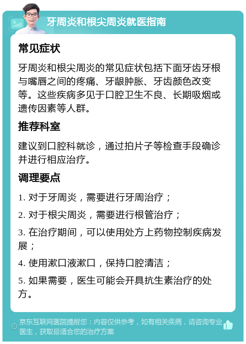 牙周炎和根尖周炎就医指南 常见症状 牙周炎和根尖周炎的常见症状包括下面牙齿牙根与嘴唇之间的疼痛、牙龈肿胀、牙齿颜色改变等。这些疾病多见于口腔卫生不良、长期吸烟或遗传因素等人群。 推荐科室 建议到口腔科就诊，通过拍片子等检查手段确诊并进行相应治疗。 调理要点 1. 对于牙周炎，需要进行牙周治疗； 2. 对于根尖周炎，需要进行根管治疗； 3. 在治疗期间，可以使用处方上药物控制疾病发展； 4. 使用漱口液漱口，保持口腔清洁； 5. 如果需要，医生可能会开具抗生素治疗的处方。