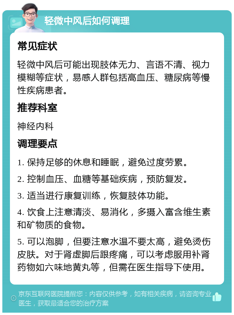 轻微中风后如何调理 常见症状 轻微中风后可能出现肢体无力、言语不清、视力模糊等症状，易感人群包括高血压、糖尿病等慢性疾病患者。 推荐科室 神经内科 调理要点 1. 保持足够的休息和睡眠，避免过度劳累。 2. 控制血压、血糖等基础疾病，预防复发。 3. 适当进行康复训练，恢复肢体功能。 4. 饮食上注意清淡、易消化，多摄入富含维生素和矿物质的食物。 5. 可以泡脚，但要注意水温不要太高，避免烫伤皮肤。对于肾虚脚后跟疼痛，可以考虑服用补肾药物如六味地黄丸等，但需在医生指导下使用。