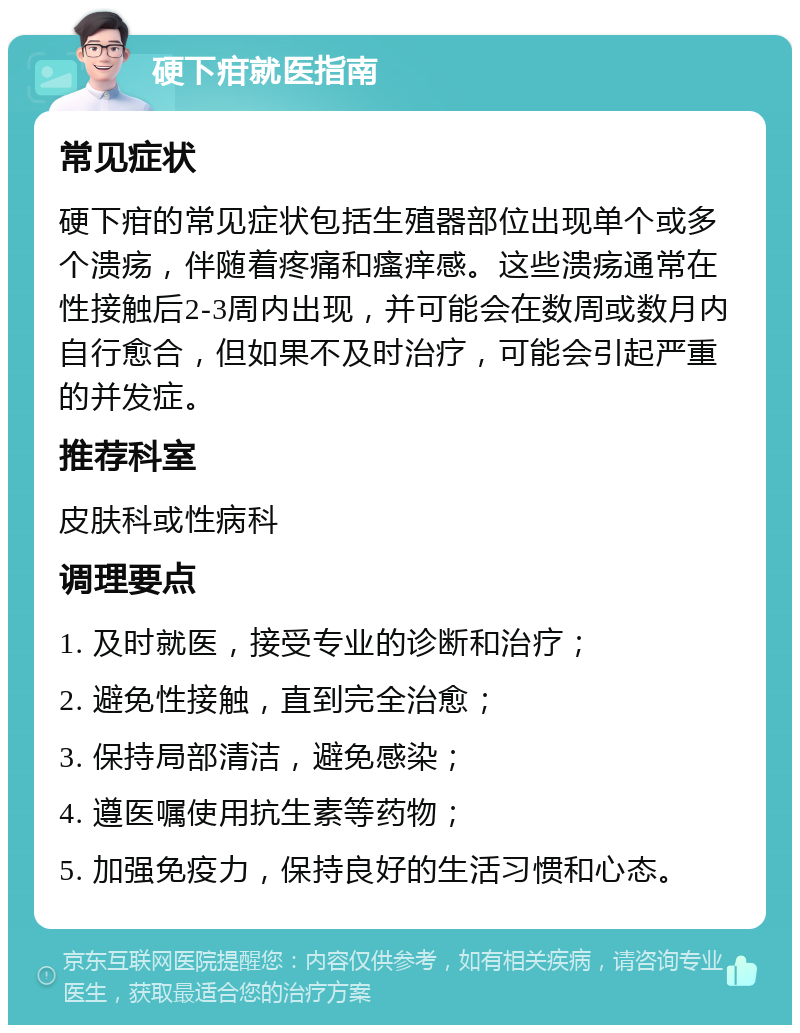 硬下疳就医指南 常见症状 硬下疳的常见症状包括生殖器部位出现单个或多个溃疡，伴随着疼痛和瘙痒感。这些溃疡通常在性接触后2-3周内出现，并可能会在数周或数月内自行愈合，但如果不及时治疗，可能会引起严重的并发症。 推荐科室 皮肤科或性病科 调理要点 1. 及时就医，接受专业的诊断和治疗； 2. 避免性接触，直到完全治愈； 3. 保持局部清洁，避免感染； 4. 遵医嘱使用抗生素等药物； 5. 加强免疫力，保持良好的生活习惯和心态。