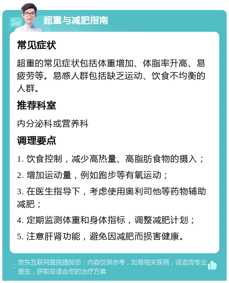 超重与减肥指南 常见症状 超重的常见症状包括体重增加、体脂率升高、易疲劳等。易感人群包括缺乏运动、饮食不均衡的人群。 推荐科室 内分泌科或营养科 调理要点 1. 饮食控制，减少高热量、高脂肪食物的摄入； 2. 增加运动量，例如跑步等有氧运动； 3. 在医生指导下，考虑使用奥利司他等药物辅助减肥； 4. 定期监测体重和身体指标，调整减肥计划； 5. 注意肝肾功能，避免因减肥而损害健康。