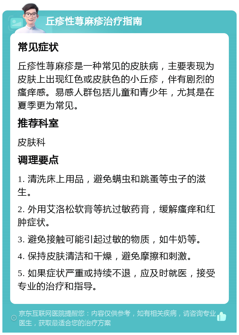 丘疹性荨麻疹治疗指南 常见症状 丘疹性荨麻疹是一种常见的皮肤病，主要表现为皮肤上出现红色或皮肤色的小丘疹，伴有剧烈的瘙痒感。易感人群包括儿童和青少年，尤其是在夏季更为常见。 推荐科室 皮肤科 调理要点 1. 清洗床上用品，避免螨虫和跳蚤等虫子的滋生。 2. 外用艾洛松软膏等抗过敏药膏，缓解瘙痒和红肿症状。 3. 避免接触可能引起过敏的物质，如牛奶等。 4. 保持皮肤清洁和干燥，避免摩擦和刺激。 5. 如果症状严重或持续不退，应及时就医，接受专业的治疗和指导。