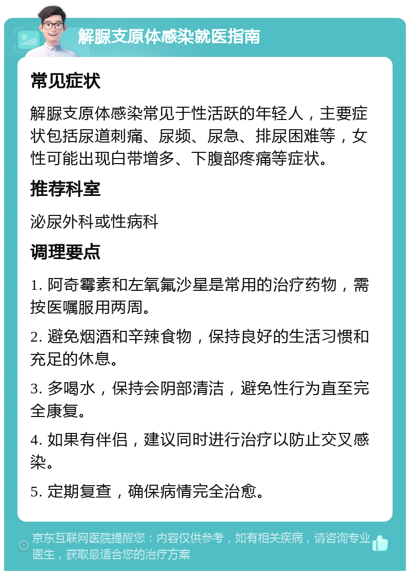 解脲支原体感染就医指南 常见症状 解脲支原体感染常见于性活跃的年轻人，主要症状包括尿道刺痛、尿频、尿急、排尿困难等，女性可能出现白带增多、下腹部疼痛等症状。 推荐科室 泌尿外科或性病科 调理要点 1. 阿奇霉素和左氧氟沙星是常用的治疗药物，需按医嘱服用两周。 2. 避免烟酒和辛辣食物，保持良好的生活习惯和充足的休息。 3. 多喝水，保持会阴部清洁，避免性行为直至完全康复。 4. 如果有伴侣，建议同时进行治疗以防止交叉感染。 5. 定期复查，确保病情完全治愈。