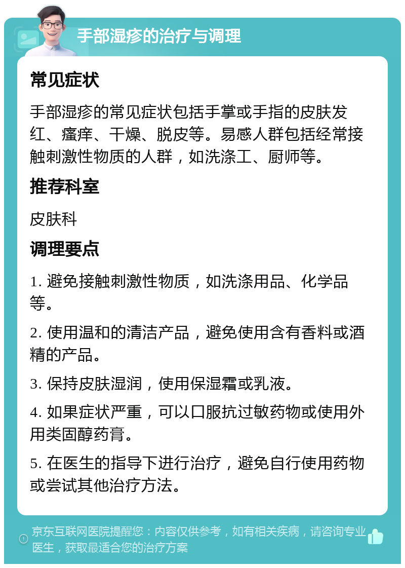 手部湿疹的治疗与调理 常见症状 手部湿疹的常见症状包括手掌或手指的皮肤发红、瘙痒、干燥、脱皮等。易感人群包括经常接触刺激性物质的人群，如洗涤工、厨师等。 推荐科室 皮肤科 调理要点 1. 避免接触刺激性物质，如洗涤用品、化学品等。 2. 使用温和的清洁产品，避免使用含有香料或酒精的产品。 3. 保持皮肤湿润，使用保湿霜或乳液。 4. 如果症状严重，可以口服抗过敏药物或使用外用类固醇药膏。 5. 在医生的指导下进行治疗，避免自行使用药物或尝试其他治疗方法。