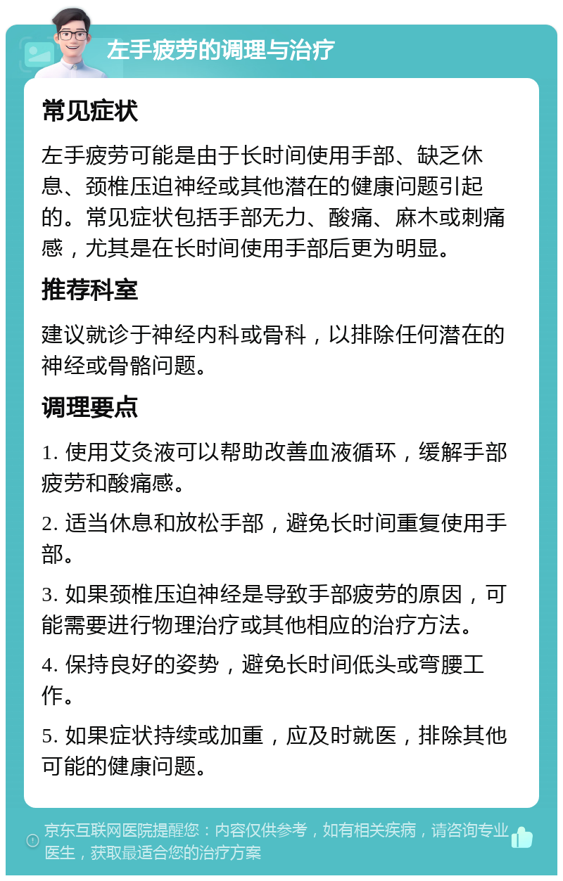 左手疲劳的调理与治疗 常见症状 左手疲劳可能是由于长时间使用手部、缺乏休息、颈椎压迫神经或其他潜在的健康问题引起的。常见症状包括手部无力、酸痛、麻木或刺痛感，尤其是在长时间使用手部后更为明显。 推荐科室 建议就诊于神经内科或骨科，以排除任何潜在的神经或骨骼问题。 调理要点 1. 使用艾灸液可以帮助改善血液循环，缓解手部疲劳和酸痛感。 2. 适当休息和放松手部，避免长时间重复使用手部。 3. 如果颈椎压迫神经是导致手部疲劳的原因，可能需要进行物理治疗或其他相应的治疗方法。 4. 保持良好的姿势，避免长时间低头或弯腰工作。 5. 如果症状持续或加重，应及时就医，排除其他可能的健康问题。