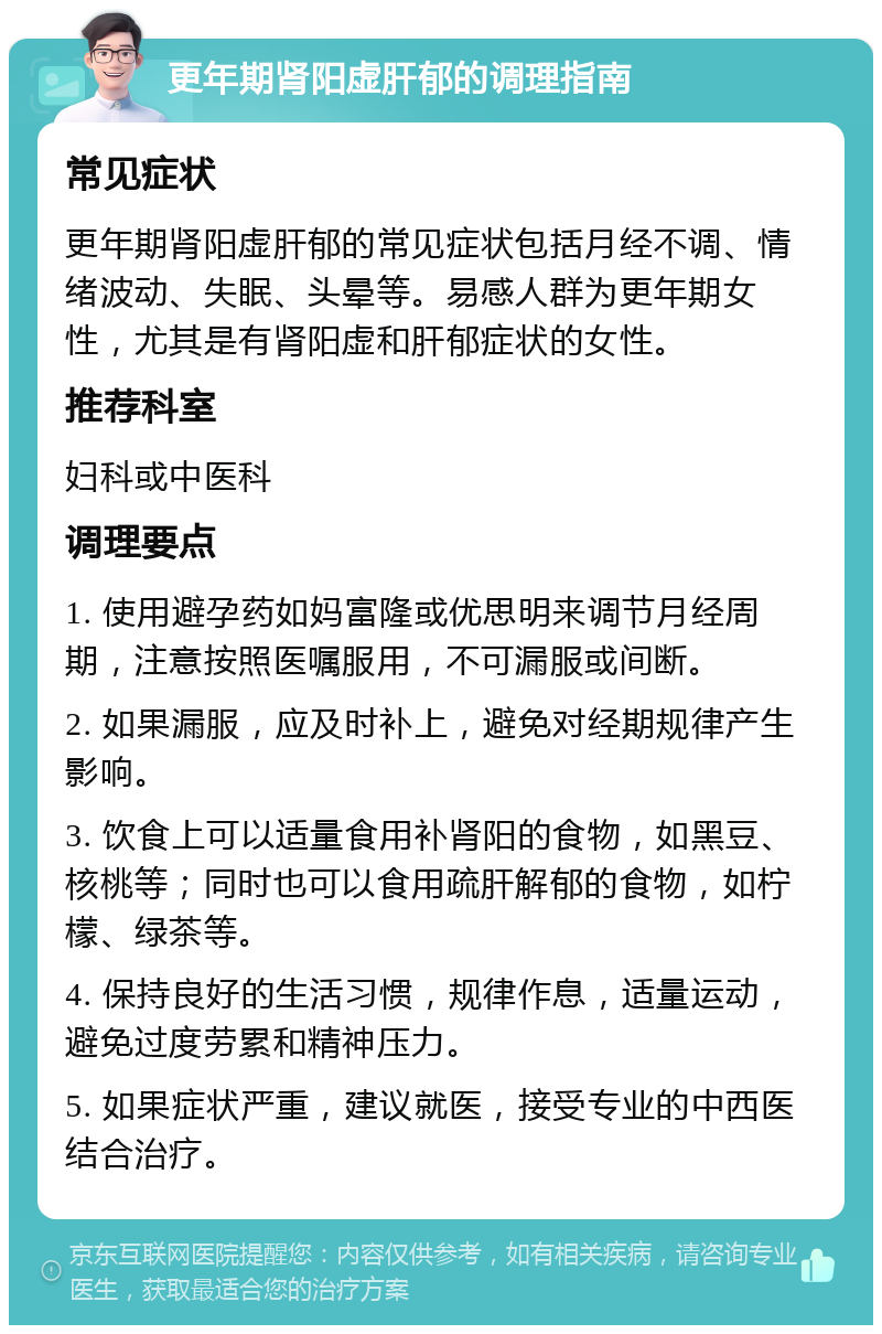 更年期肾阳虚肝郁的调理指南 常见症状 更年期肾阳虚肝郁的常见症状包括月经不调、情绪波动、失眠、头晕等。易感人群为更年期女性，尤其是有肾阳虚和肝郁症状的女性。 推荐科室 妇科或中医科 调理要点 1. 使用避孕药如妈富隆或优思明来调节月经周期，注意按照医嘱服用，不可漏服或间断。 2. 如果漏服，应及时补上，避免对经期规律产生影响。 3. 饮食上可以适量食用补肾阳的食物，如黑豆、核桃等；同时也可以食用疏肝解郁的食物，如柠檬、绿茶等。 4. 保持良好的生活习惯，规律作息，适量运动，避免过度劳累和精神压力。 5. 如果症状严重，建议就医，接受专业的中西医结合治疗。