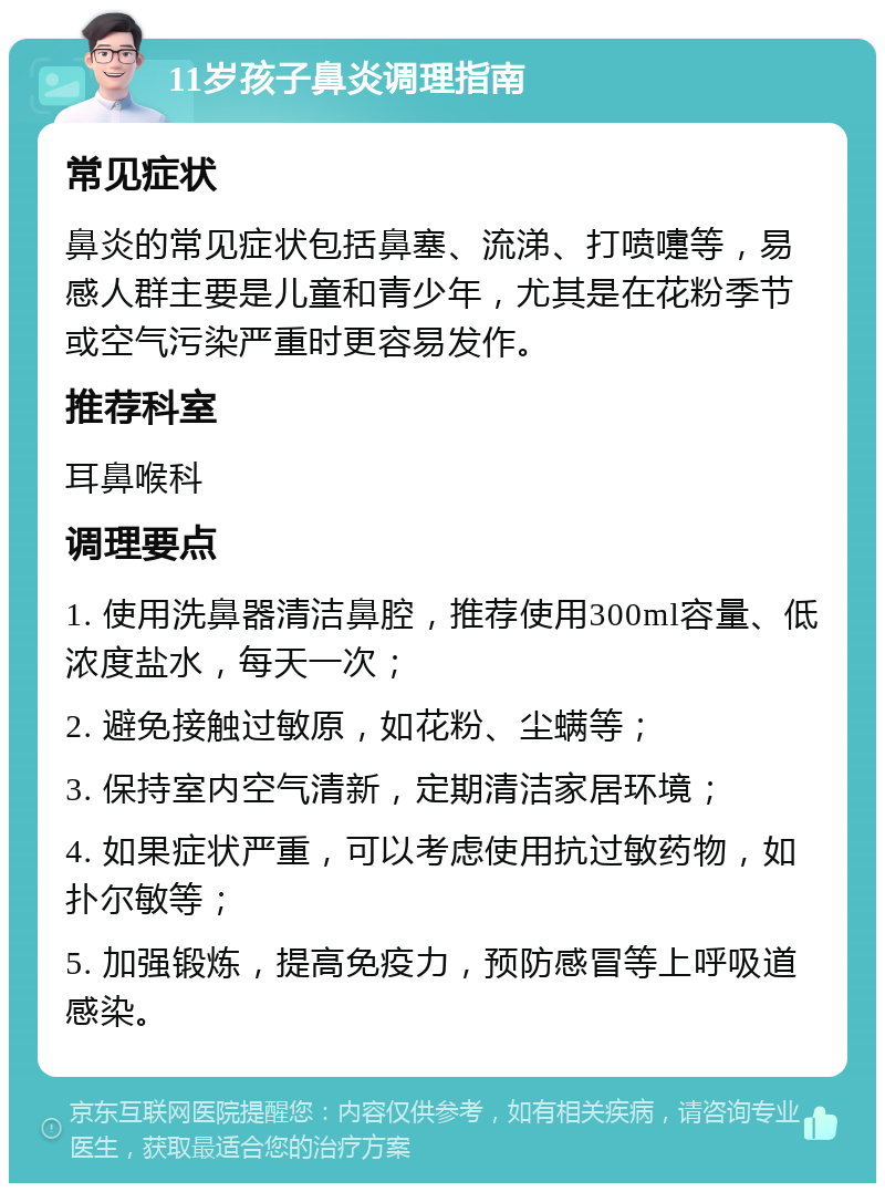 11岁孩子鼻炎调理指南 常见症状 鼻炎的常见症状包括鼻塞、流涕、打喷嚏等，易感人群主要是儿童和青少年，尤其是在花粉季节或空气污染严重时更容易发作。 推荐科室 耳鼻喉科 调理要点 1. 使用洗鼻器清洁鼻腔，推荐使用300ml容量、低浓度盐水，每天一次； 2. 避免接触过敏原，如花粉、尘螨等； 3. 保持室内空气清新，定期清洁家居环境； 4. 如果症状严重，可以考虑使用抗过敏药物，如扑尔敏等； 5. 加强锻炼，提高免疫力，预防感冒等上呼吸道感染。