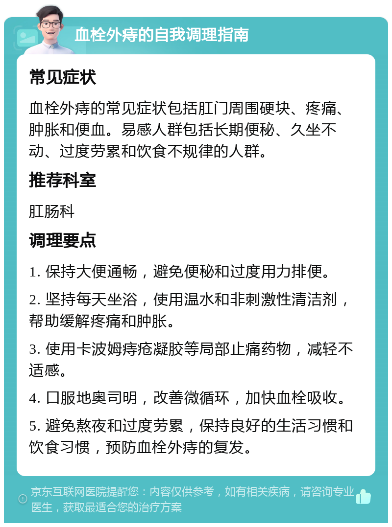 血栓外痔的自我调理指南 常见症状 血栓外痔的常见症状包括肛门周围硬块、疼痛、肿胀和便血。易感人群包括长期便秘、久坐不动、过度劳累和饮食不规律的人群。 推荐科室 肛肠科 调理要点 1. 保持大便通畅，避免便秘和过度用力排便。 2. 坚持每天坐浴，使用温水和非刺激性清洁剂，帮助缓解疼痛和肿胀。 3. 使用卡波姆痔疮凝胶等局部止痛药物，减轻不适感。 4. 口服地奥司明，改善微循环，加快血栓吸收。 5. 避免熬夜和过度劳累，保持良好的生活习惯和饮食习惯，预防血栓外痔的复发。