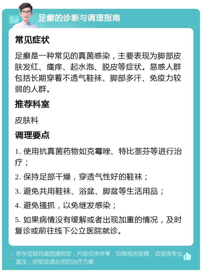 足癣的诊断与调理指南 常见症状 足癣是一种常见的真菌感染，主要表现为脚部皮肤发红、瘙痒、起水泡、脱皮等症状。易感人群包括长期穿着不透气鞋袜、脚部多汗、免疫力较弱的人群。 推荐科室 皮肤科 调理要点 1. 使用抗真菌药物如克霉唑、特比萘芬等进行治疗； 2. 保持足部干燥，穿透气性好的鞋袜； 3. 避免共用鞋袜、浴盆、脚盆等生活用品； 4. 避免搔抓，以免继发感染； 5. 如果病情没有缓解或者出现加重的情况，及时复诊或前往线下公立医院就诊。