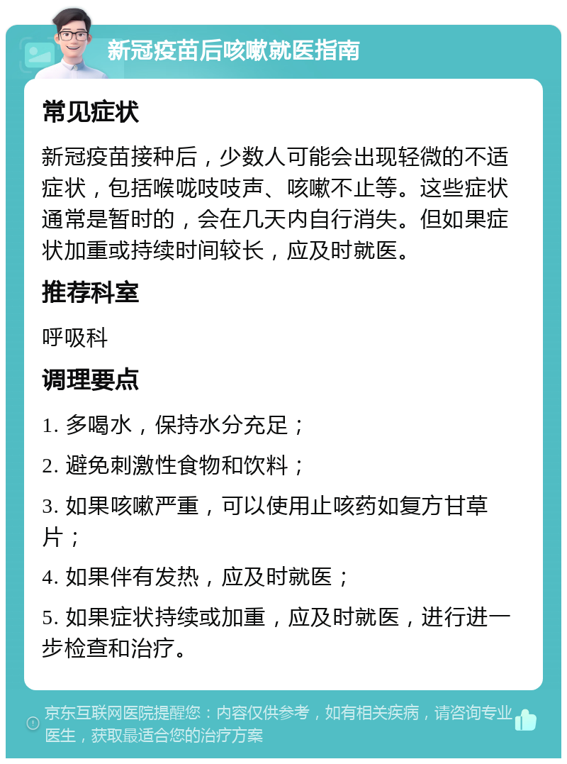 新冠疫苗后咳嗽就医指南 常见症状 新冠疫苗接种后，少数人可能会出现轻微的不适症状，包括喉咙吱吱声、咳嗽不止等。这些症状通常是暂时的，会在几天内自行消失。但如果症状加重或持续时间较长，应及时就医。 推荐科室 呼吸科 调理要点 1. 多喝水，保持水分充足； 2. 避免刺激性食物和饮料； 3. 如果咳嗽严重，可以使用止咳药如复方甘草片； 4. 如果伴有发热，应及时就医； 5. 如果症状持续或加重，应及时就医，进行进一步检查和治疗。