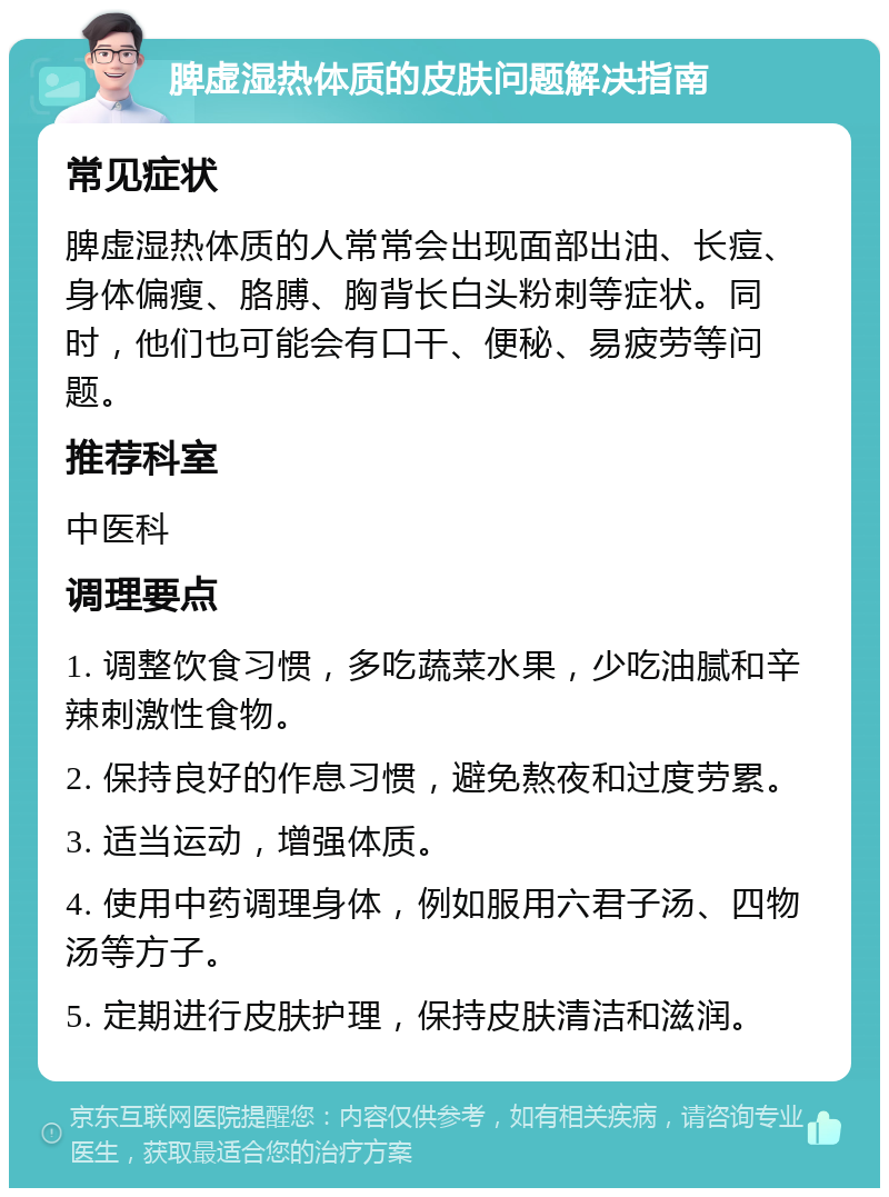 脾虚湿热体质的皮肤问题解决指南 常见症状 脾虚湿热体质的人常常会出现面部出油、长痘、身体偏瘦、胳膊、胸背长白头粉刺等症状。同时，他们也可能会有口干、便秘、易疲劳等问题。 推荐科室 中医科 调理要点 1. 调整饮食习惯，多吃蔬菜水果，少吃油腻和辛辣刺激性食物。 2. 保持良好的作息习惯，避免熬夜和过度劳累。 3. 适当运动，增强体质。 4. 使用中药调理身体，例如服用六君子汤、四物汤等方子。 5. 定期进行皮肤护理，保持皮肤清洁和滋润。