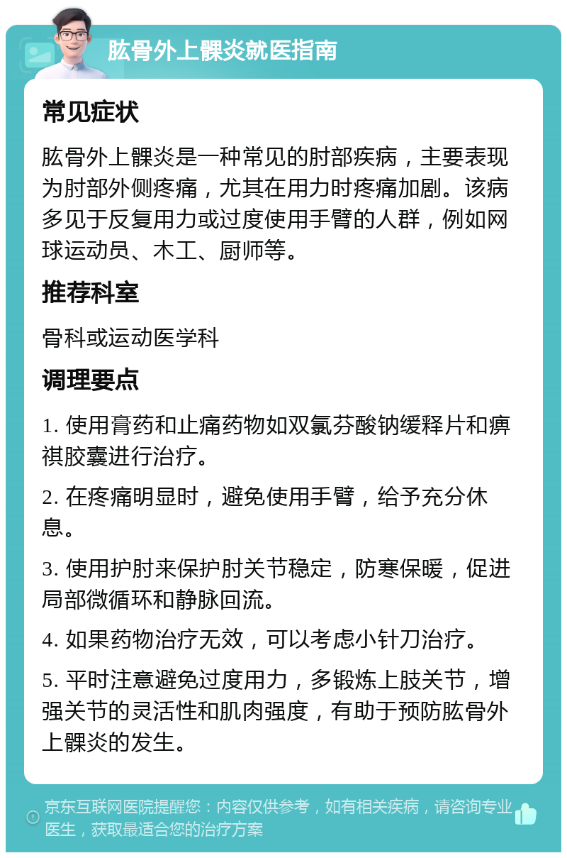 肱骨外上髁炎就医指南 常见症状 肱骨外上髁炎是一种常见的肘部疾病，主要表现为肘部外侧疼痛，尤其在用力时疼痛加剧。该病多见于反复用力或过度使用手臂的人群，例如网球运动员、木工、厨师等。 推荐科室 骨科或运动医学科 调理要点 1. 使用膏药和止痛药物如双氯芬酸钠缓释片和痹祺胶囊进行治疗。 2. 在疼痛明显时，避免使用手臂，给予充分休息。 3. 使用护肘来保护肘关节稳定，防寒保暖，促进局部微循环和静脉回流。 4. 如果药物治疗无效，可以考虑小针刀治疗。 5. 平时注意避免过度用力，多锻炼上肢关节，增强关节的灵活性和肌肉强度，有助于预防肱骨外上髁炎的发生。