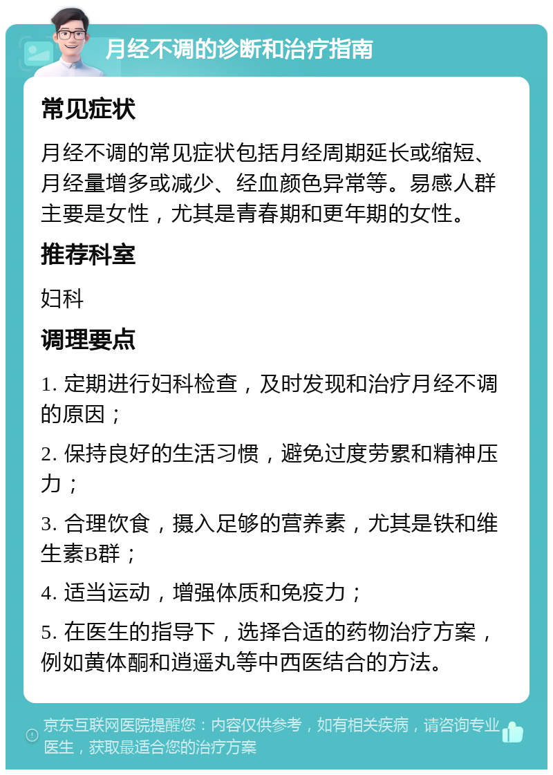 月经不调的诊断和治疗指南 常见症状 月经不调的常见症状包括月经周期延长或缩短、月经量增多或减少、经血颜色异常等。易感人群主要是女性，尤其是青春期和更年期的女性。 推荐科室 妇科 调理要点 1. 定期进行妇科检查，及时发现和治疗月经不调的原因； 2. 保持良好的生活习惯，避免过度劳累和精神压力； 3. 合理饮食，摄入足够的营养素，尤其是铁和维生素B群； 4. 适当运动，增强体质和免疫力； 5. 在医生的指导下，选择合适的药物治疗方案，例如黄体酮和逍遥丸等中西医结合的方法。