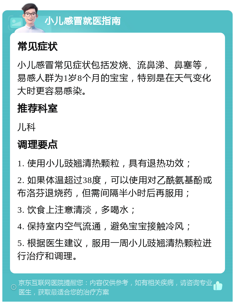 小儿感冒就医指南 常见症状 小儿感冒常见症状包括发烧、流鼻涕、鼻塞等，易感人群为1岁8个月的宝宝，特别是在天气变化大时更容易感染。 推荐科室 儿科 调理要点 1. 使用小儿豉翘清热颗粒，具有退热功效； 2. 如果体温超过38度，可以使用对乙酰氨基酚或布洛芬退烧药，但需间隔半小时后再服用； 3. 饮食上注意清淡，多喝水； 4. 保持室内空气流通，避免宝宝接触冷风； 5. 根据医生建议，服用一周小儿豉翘清热颗粒进行治疗和调理。