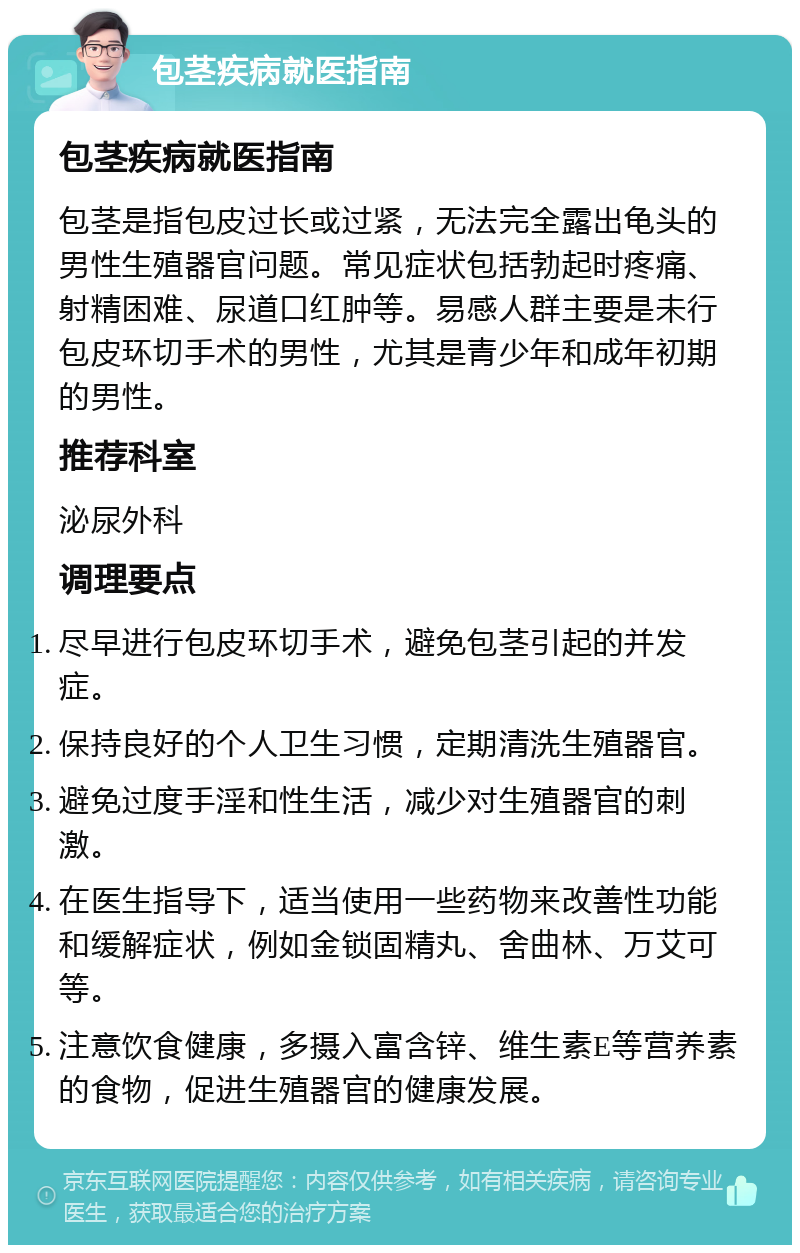 包茎疾病就医指南 包茎疾病就医指南 包茎是指包皮过长或过紧，无法完全露出龟头的男性生殖器官问题。常见症状包括勃起时疼痛、射精困难、尿道口红肿等。易感人群主要是未行包皮环切手术的男性，尤其是青少年和成年初期的男性。 推荐科室 泌尿外科 调理要点 尽早进行包皮环切手术，避免包茎引起的并发症。 保持良好的个人卫生习惯，定期清洗生殖器官。 避免过度手淫和性生活，减少对生殖器官的刺激。 在医生指导下，适当使用一些药物来改善性功能和缓解症状，例如金锁固精丸、舍曲林、万艾可等。 注意饮食健康，多摄入富含锌、维生素E等营养素的食物，促进生殖器官的健康发展。