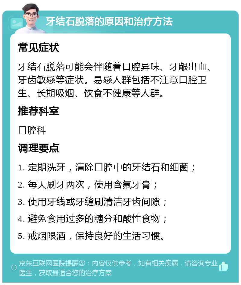 牙结石脱落的原因和治疗方法 常见症状 牙结石脱落可能会伴随着口腔异味、牙龈出血、牙齿敏感等症状。易感人群包括不注意口腔卫生、长期吸烟、饮食不健康等人群。 推荐科室 口腔科 调理要点 1. 定期洗牙，清除口腔中的牙结石和细菌； 2. 每天刷牙两次，使用含氟牙膏； 3. 使用牙线或牙缝刷清洁牙齿间隙； 4. 避免食用过多的糖分和酸性食物； 5. 戒烟限酒，保持良好的生活习惯。