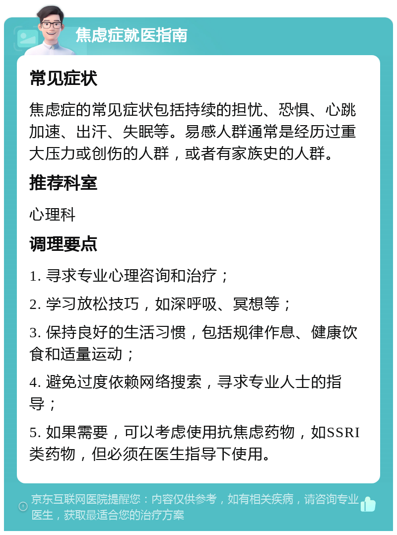 焦虑症就医指南 常见症状 焦虑症的常见症状包括持续的担忧、恐惧、心跳加速、出汗、失眠等。易感人群通常是经历过重大压力或创伤的人群，或者有家族史的人群。 推荐科室 心理科 调理要点 1. 寻求专业心理咨询和治疗； 2. 学习放松技巧，如深呼吸、冥想等； 3. 保持良好的生活习惯，包括规律作息、健康饮食和适量运动； 4. 避免过度依赖网络搜索，寻求专业人士的指导； 5. 如果需要，可以考虑使用抗焦虑药物，如SSRI类药物，但必须在医生指导下使用。